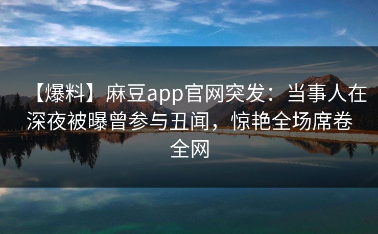 【爆料】麻豆app官网突发：当事人在深夜被曝曾参与丑闻，惊艳全场席卷全网