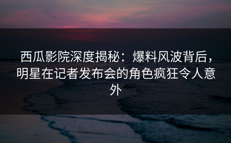 西瓜影院深度揭秘：爆料风波背后，明星在记者发布会的角色疯狂令人意外