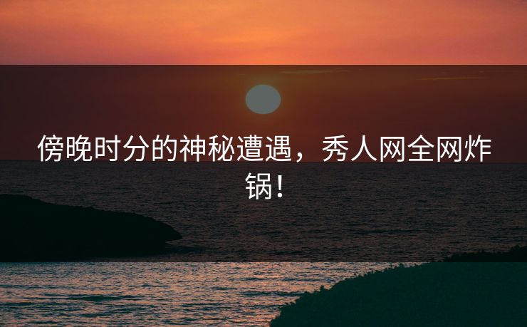 傍晚时分的神秘遭遇，秀人网全网炸锅！