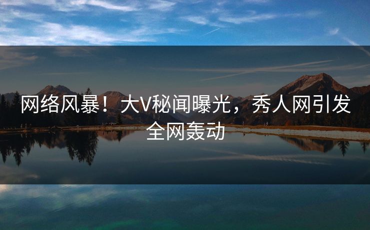 网络风暴！大V秘闻曝光，秀人网引发全网轰动