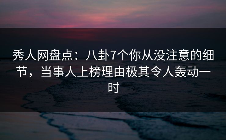 秀人网盘点：八卦7个你从没注意的细节，当事人上榜理由极其令人轰动一时