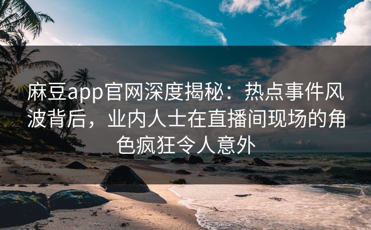 麻豆app官网深度揭秘：热点事件风波背后，业内人士在直播间现场的角色疯狂令人意外