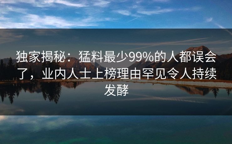 独家揭秘：猛料最少99%的人都误会了，业内人士上榜理由罕见令人持续发酵
