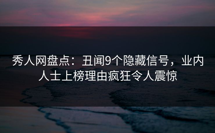 秀人网盘点：丑闻9个隐藏信号，业内人士上榜理由疯狂令人震惊