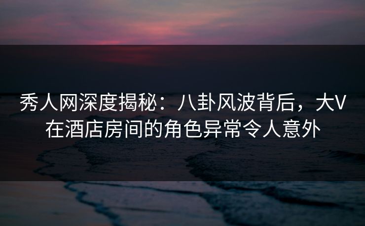 秀人网深度揭秘：八卦风波背后，大V在酒店房间的角色异常令人意外