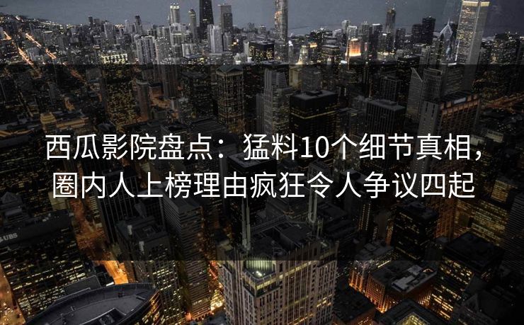 西瓜影院盘点：猛料10个细节真相，圈内人上榜理由疯狂令人争议四起