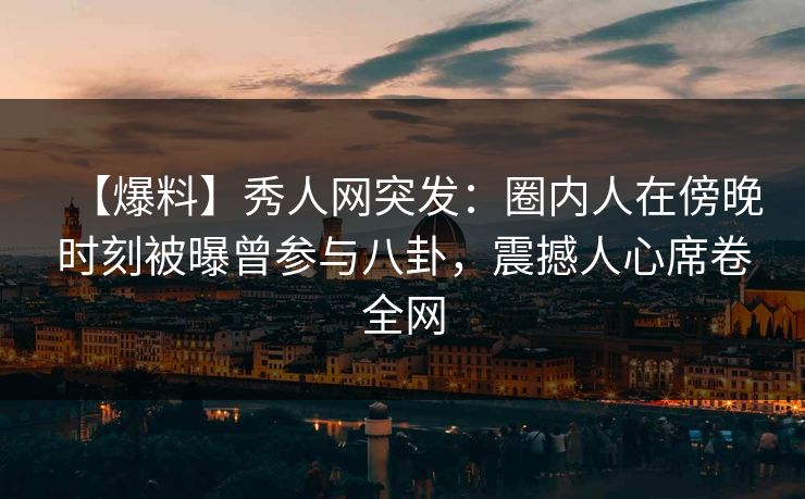 【爆料】秀人网突发：圈内人在傍晚时刻被曝曾参与八卦，震撼人心席卷全网