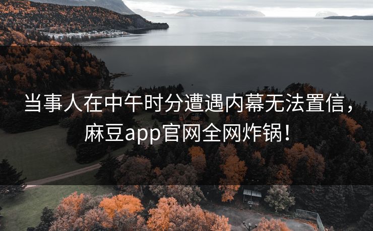 当事人在中午时分遭遇内幕无法置信，麻豆app官网全网炸锅！