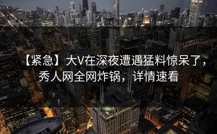 【紧急】大V在深夜遭遇猛料惊呆了，秀人网全网炸锅，详情速看