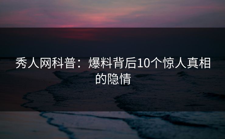 秀人网科普:爆料背后10个惊人真相的隐情 秀人网科普:爆料背后10个惊人真相的隐情