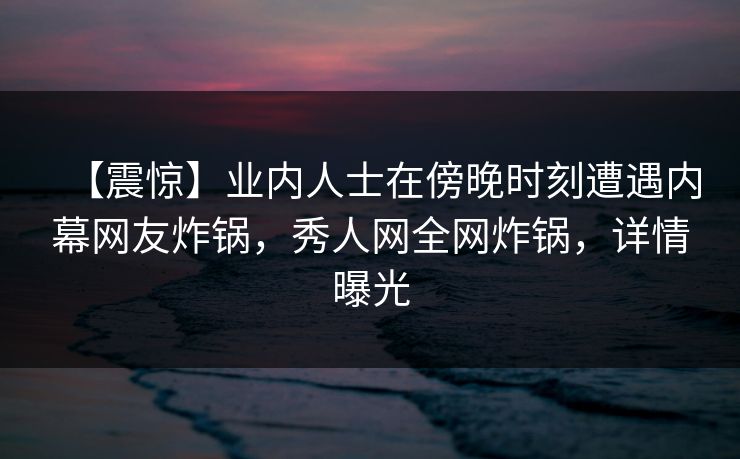 【震惊】业内人士在傍晚时刻遭遇内幕网友炸锅，秀人网全网炸锅，详情曝光