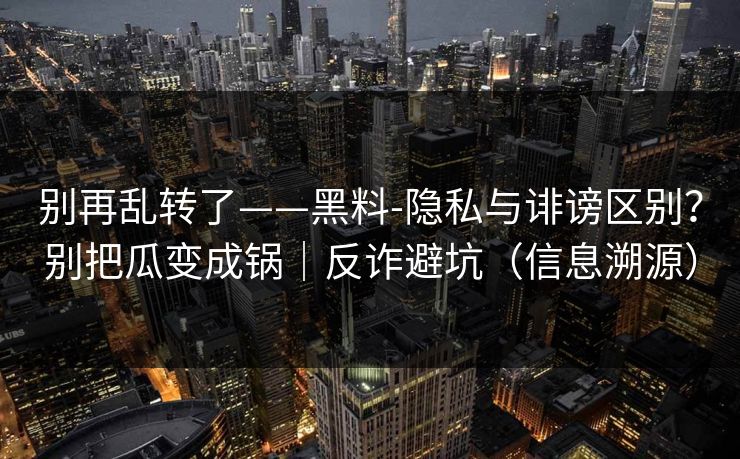 别再乱转了——黑料-隐私与诽谤区别？别把瓜变成锅｜反诈避坑（信息溯源）
