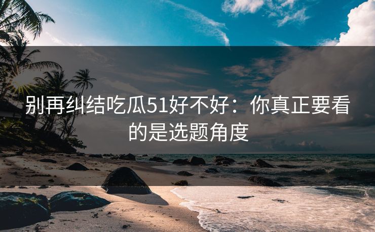 别再纠结吃瓜51好不好：你真正要看的是选题角度