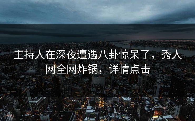 主持人在深夜遭遇八卦惊呆了，秀人网全网炸锅，详情点击