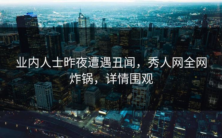 业内人士昨夜遭遇丑闻，秀人网全网炸锅，详情围观