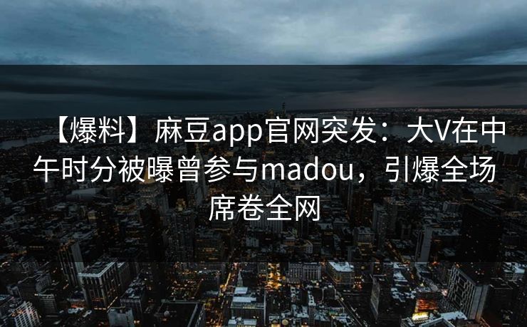 【爆料】麻豆app官网突发：大V在中午时分被曝曾参与madou，引爆全场席卷全网