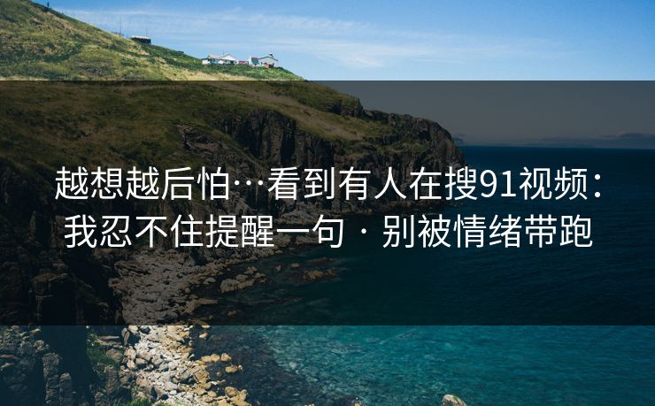 越想越后怕…看到有人在搜91视频:我忍不住提醒一句 · 别被情绪带跑 越想越后怕…看到有人在搜91视频:我忍不住提醒一句 · 别被情绪带跑